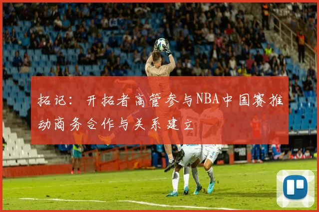 拓记：开拓者高管参与NBA中国赛推动商务合作与关系建立