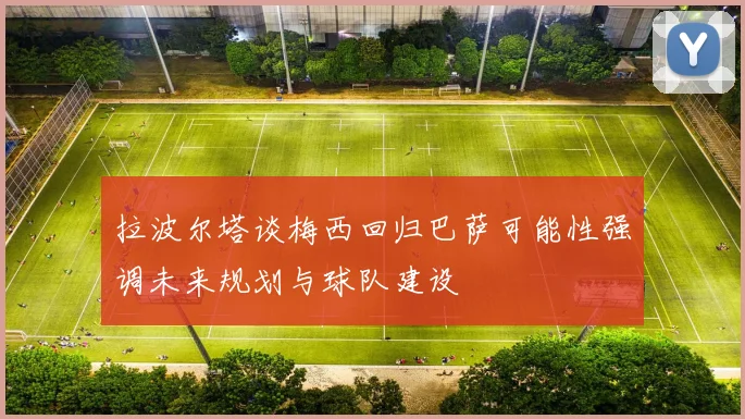 拉波尔塔谈梅西回归巴萨可能性强调未来规划与球队建设