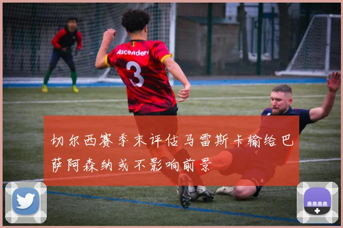 切尔西赛季末评估马雷斯卡输给巴萨阿森纳或不影响前景