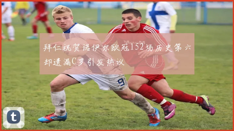 拜仁祝贺诺伊尔欧冠152场历史第六却遗漏C罗引发热议
