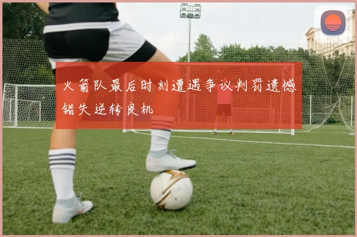 火箭队最后时刻遭遇争议判罚遗憾错失逆转良机