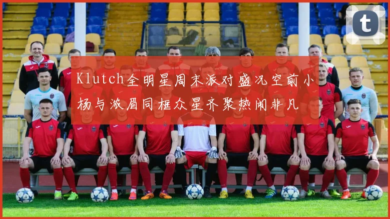 Klutch全明星周末派对盛况空前小杨与浓眉同框众星齐聚热闹非凡