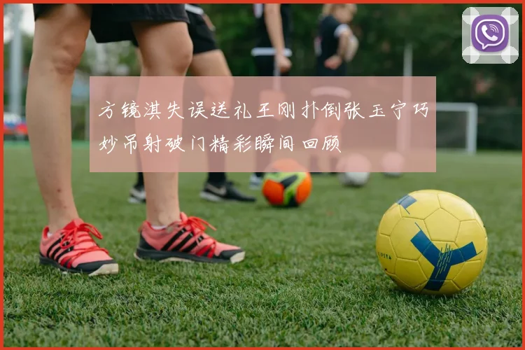 方镜淇失误送礼王刚扑倒张玉宁巧妙吊射破门精彩瞬间回顾