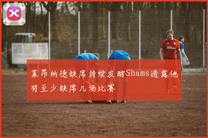 莱昂纳德缺席持续发酵Shams透露他将至少缺席几场比赛