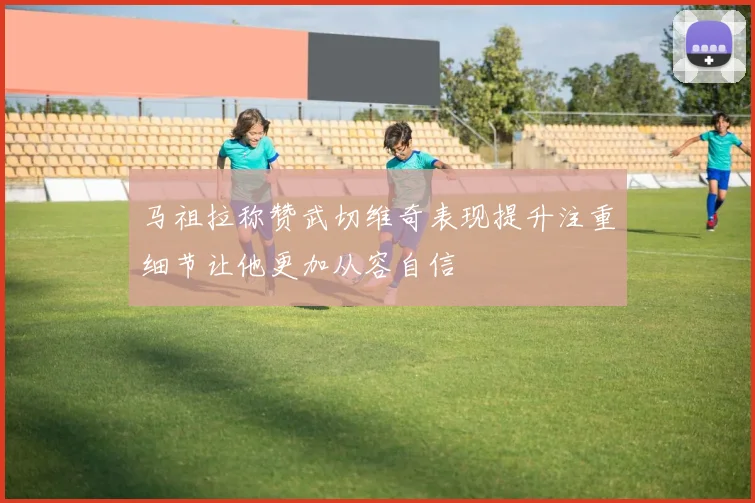 马祖拉称赞武切维奇表现提升注重细节让他更加从容自信