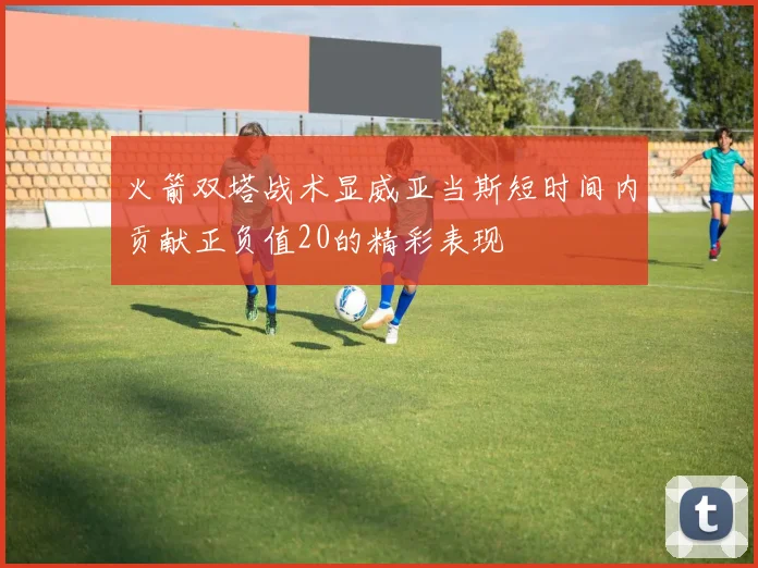 火箭双塔战术显威亚当斯短时间内贡献正负值20的精彩表现