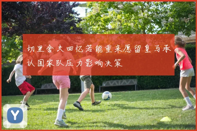 切里舍夫回忆若能重来愿留皇马承认国家队压力影响决策