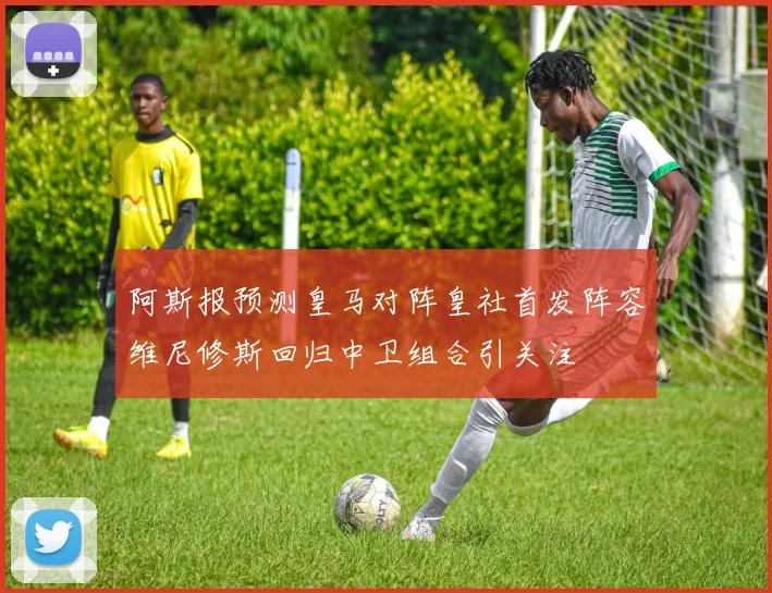 阿斯报预测皇马对阵皇社首发阵容维尼修斯回归中卫组合引关注