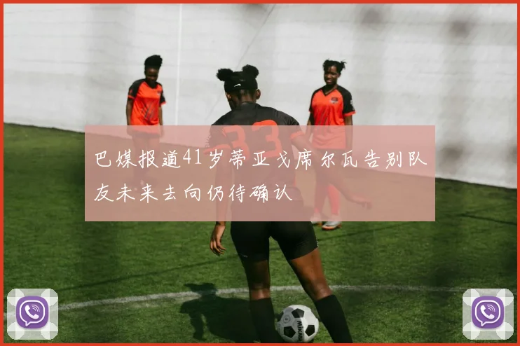 巴媒报道41岁蒂亚戈席尔瓦告别队友未来去向仍待确认