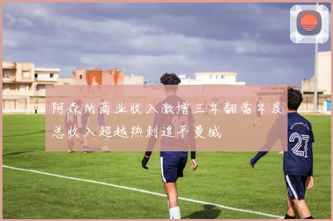 阿森纳商业收入激增三年翻番年度总收入超越热刺追平曼城