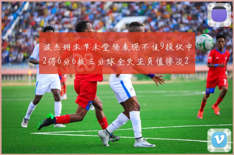 波杰姆末节未登场表现不佳9投仅中2得6分6板三分球全失正负值惨淡20