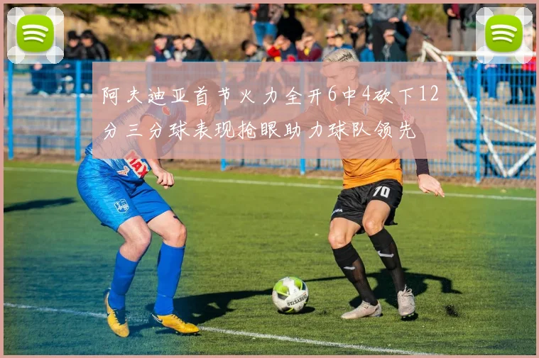 阿夫迪亚首节火力全开6中4砍下12分三分球表现抢眼助力球队领先