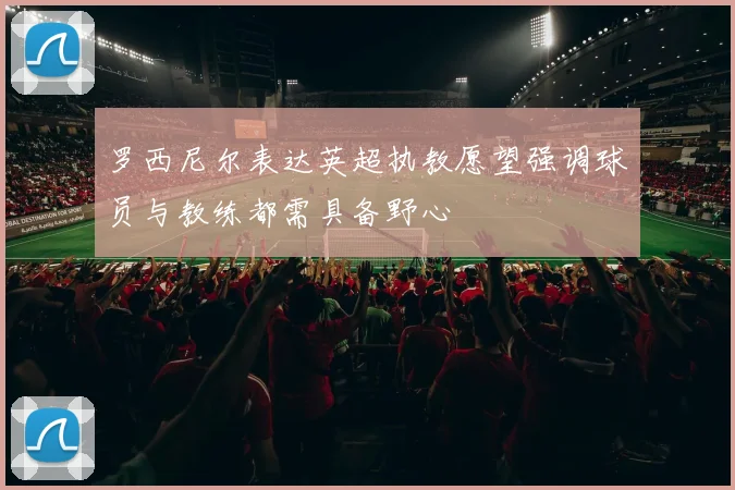 罗西尼尔表达英超执教愿望强调球员与教练都需具备野心