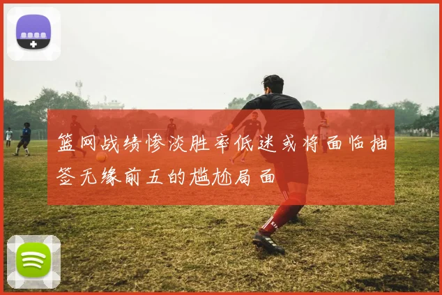 篮网战绩惨淡胜率低迷或将面临抽签无缘前五的尴尬局面