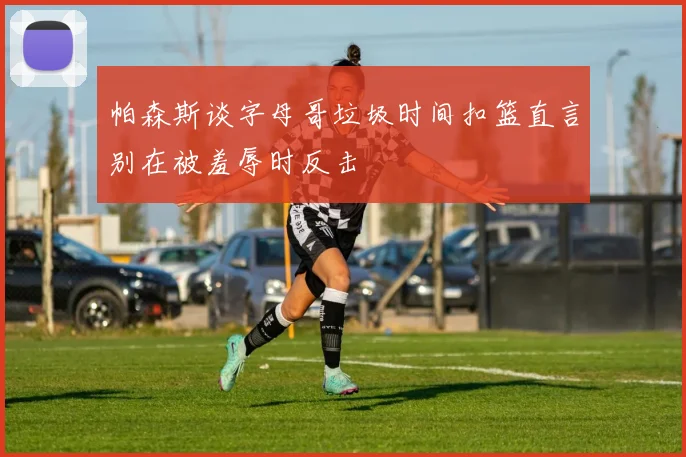 帕森斯谈字母哥垃圾时间扣篮直言别在被羞辱时反击