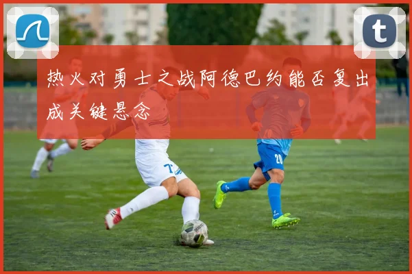 热火对勇士之战阿德巴约能否复出成关键悬念