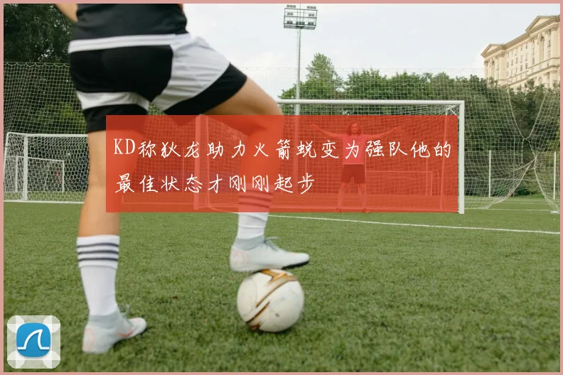 KD称狄龙助力火箭蜕变为强队他的最佳状态才刚刚起步