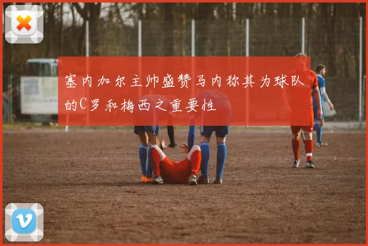 塞内加尔主帅盛赞马内称其为球队的C罗和梅西之重要性