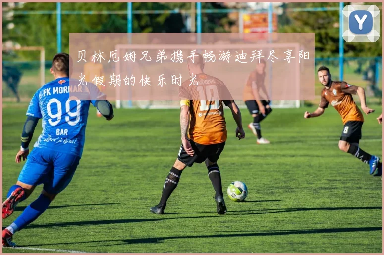 贝林厄姆兄弟携手畅游迪拜尽享阳光假期的快乐时光