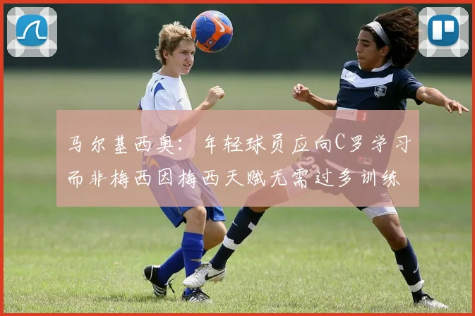 马尔基西奥：年轻球员应向C罗学习而非梅西因梅西天赋无需过多训练