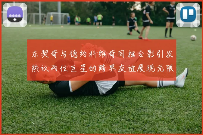 东契奇与德约科维奇同框合影引发热议两位巨星的跨界友谊展现无限魅力